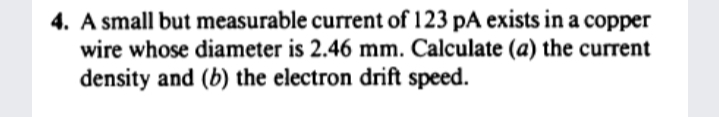 4. A small but measurable current of 123 pA exists in a copper
wire whose diameter is 2.46 mm. Calculate (a) the current
density and (b) the electron drift speed.
