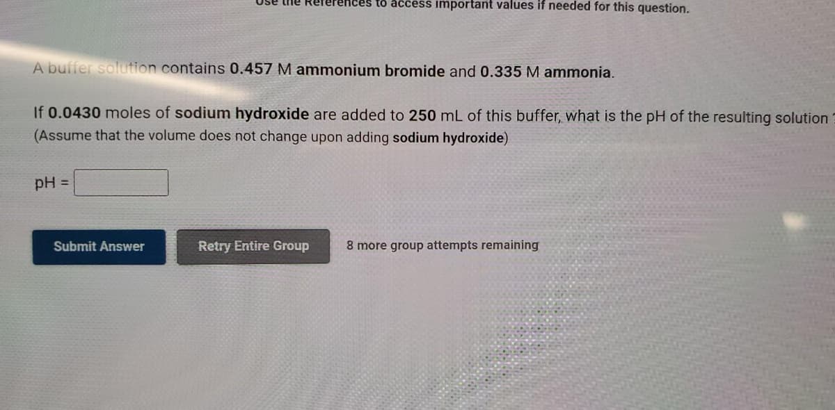 rences to acess important values if needed for this question.
A buffer solution contains 0.457 M ammonium bromide and 0.335 M ammonia.
If 0.0430 moles of sodium hydroxide are added to 250 mL of this buffer, what is the pH of the resulting solution
(Assume that the volume does not change upon adding sodium hydroxide)
pH =
Submit Answer
Retry Entire Group
8 more group attempts remaining
