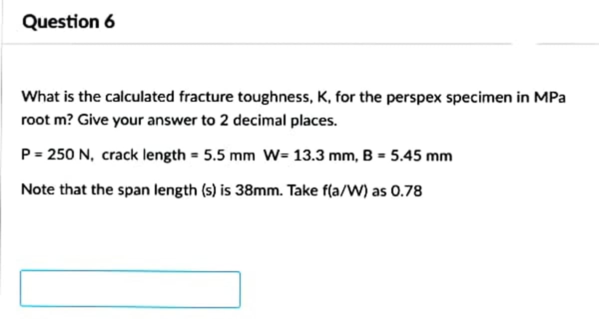 Question 6
What is the calculated fracture toughness, K, for the perspex specimen in MPa
root m? Give your answer to 2 decimal places.
P = 250 N, crack length = 5.5 mm W= 13.3 mm, B = 5.45 mm
Note that the span length (s) is 38mm. Take f(a/W) as 0.78

