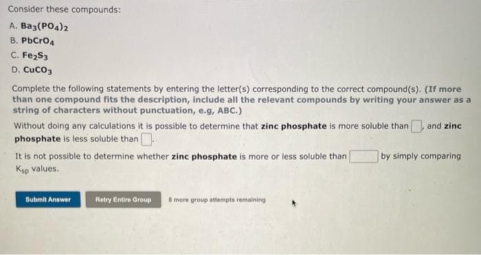 Consider these compounds:
A. Ba3(PO4)2
B. PbCro4
C. Fe2S3
D. CucO3
Complete the following statements by entering the letter(s) corresponding to the correct compound(s). (If more
than one compound fits the description, include all the relevant compounds by writing your answer as a
string of characters without punctuation, e.g, ABC.)
Without doing any calculations it is possible to determine that zinc phosphate is more soluble than and zinc
phosphate is less soluble than.
It is not possible to determine whether zinc phosphate is more or less soluble than
Ksp values.
by simply comparing
8 more group attempts remaining
Submit Answer
Retry Entire Group
