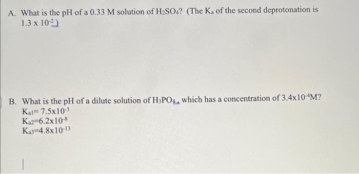 A. What is the pH of a 0.33 M solution of H2SO4? (The Ka of the second deprotonation is
1.3 x 102)
B. What is the pH of a dilute solution of H3PO4, which has a concentration of 3.4x10 M?
Kal= 7.5x103
Ka2-6.2x10-8
Ka-4.8x10-13
