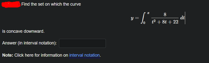 Find the set on which the curve
8
dt
t2 + 8t + 22
y =
is concave downward.
Answer (in interval notation):
Note: Click here for information on interval notation.
