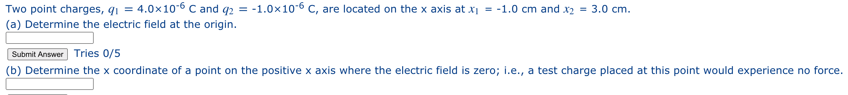 Two point charges, q1 = 4.0×10-6 C and q2 = -1.0×10-6 C, are located on the x axis at x¡ = -1.0 cm and x2
3.0 cm.
(a) Determine the electric field at the origin.
Submit Answer Tries 0/5
(b) Determine the x coordinate of a point on the positive x axis where the electric field is zero; i.e., a test charge placed at this point would experience no force.
