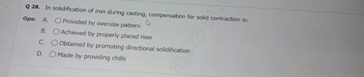 Q 28. In solidification of iron during casting, compensation for solid contraction is:
Ops: A. O Provided by oversize pattern
B. O Achieved by properly placed riser
C. O Obtained by promoting directional solidification
D. O Made by providing chills
