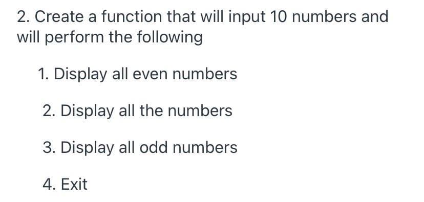 2. Create a function that will input 10 numbers and
will perform the following
1. Display all even numbers
2. Display all the numbers
3. Display all odd numbers
4. Exit
