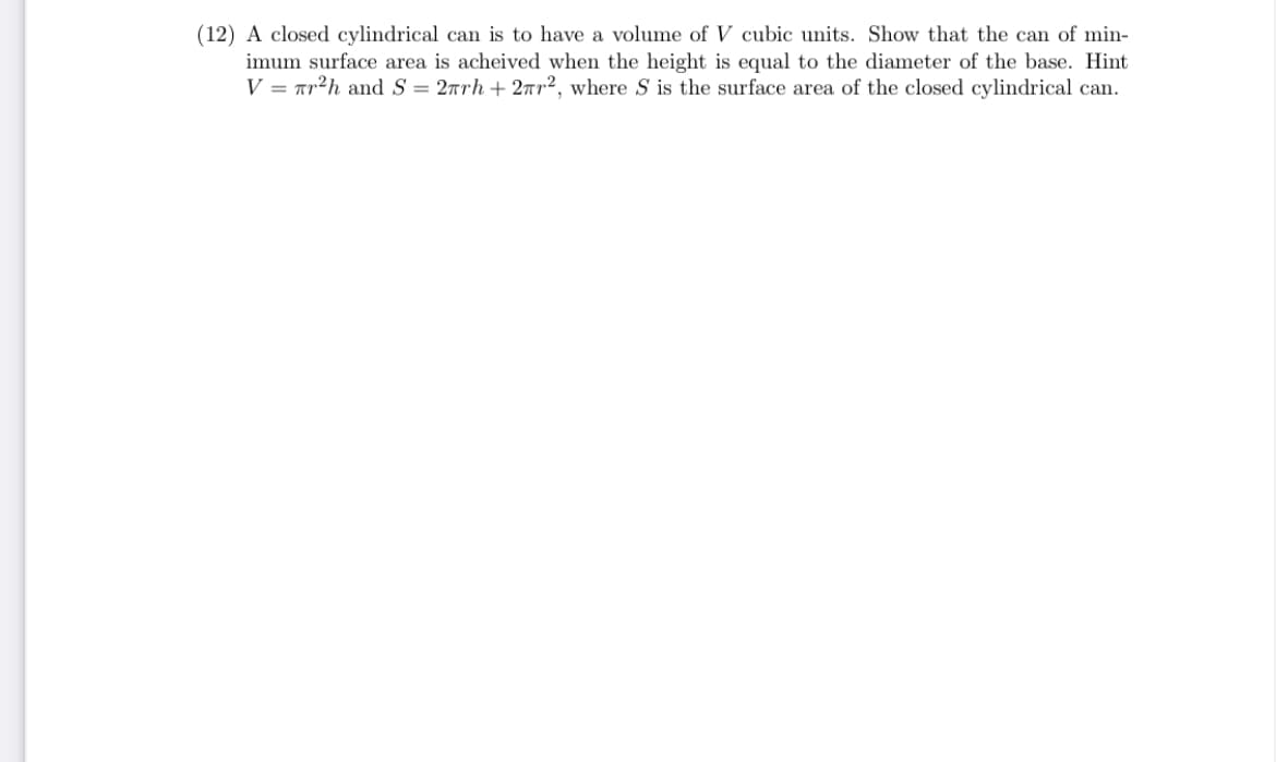 (12) A closed cylindrical can is to have a volume of V cubic units. Show that the can of min-
imum surface area is acheived when the height is equal to the diameter of the base. Hint
V = ar²h and S = 2rrh + 27r2, where S is the surface area of the closed cylindrical can.
