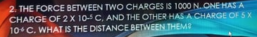 2. THE FORCE BETWEEN TWO CHARGES IS 1000 N. ONE HAS A
CHARGE OF 2X 10-5 C, AND THE OTHER HAS A CHARGE OF 5 X
10 C. WHAT IS THE DISTANCE BETWEEN THEM?
