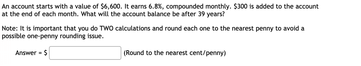 An account starts with a value of $6,600. It earns 6.8%, compounded monthly. $300 is added to the account
at the end of each month. What will the account balance be after 39 years?
Note: It is important that you do TWO calculations and round each one to the nearest penny to avoid a
possible one-penny rounding issue.
Answer = $
(Round to the nearest cent/penny)
