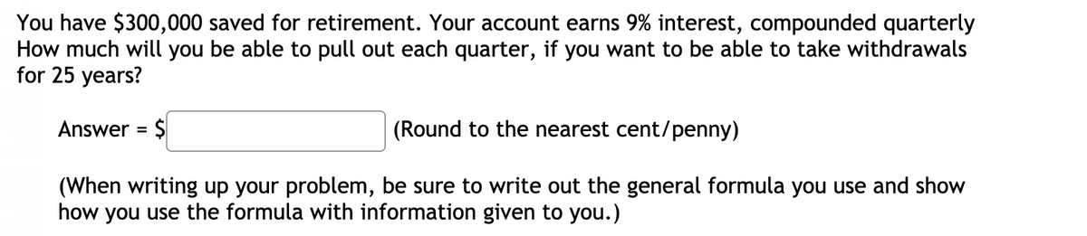You have $300,000 saved for retirement. Your account earns 9% interest, compounded quarterly
How much will you be able to pull out each quarter, if you want to be able to take withdrawals
for 25 years?
Answer = $
(Round to the nearest cent/penny)
%3D
(When writing up your problem, be sure to write out the general formula you use and show
how you use the formula with information given to you.)
