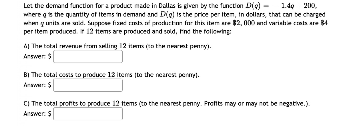 – 1.4q + 200,
Let the demand function for a product made in Dallas is given by the function D(q) :
where q is the quantity of items in demand and D(g) is the price per item, in dollars, that can be charged
when q units are sold. Suppose fixed costs of production for this item are $2, 000 and variable costs are $4
per item produced. If 12 items are produced and sold, find the following:
A) The total revenue from selling 12 items (to the nearest penny).
Answer: $
B) The total costs to produce 12 items (to the nearest penny).
Answer: $
C) The total profits to produce 12 items (to the nearest penny. Profits may or may not be negative.).
Answer: $
