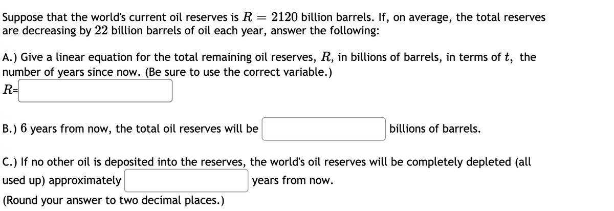 Suppose that the world's current oil reserves is R = 2120 billion barrels. If, on average, the total reserves
are decreasing by 22 billion barrels of oil each year, answer the following:
A.) Give a linear equation for the total remaining oil reserves, R, in billions of barrels, in terms of t, the
number of years since now. (Be sure to use the correct variable.)
R=
B.) 6 years from now, the total oil reserves will be
billions of barrels.
C.) If no other oil is deposited into the reserves, the world's oil reserves will be completely depleted (all
used up) approximately
years from now.
(Round your answer to two decimal places.)
