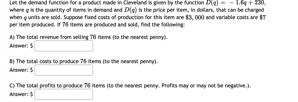 Let the demand function for a product made in Cleveland is given by the function D(q)
where q is the quantity of items in demand and D(q) is the price per item, in dollars, that can be charged
when q units are sold. Suppose fixed costs of production for this item are $3, 000 and variable costs are $7
per item produced. If 76 items are produced and sold, find the following:
- 1.6q + 230,
A) The total revenue from selling 76 items (to the nearest penny).
Answer: $
B) The total costs to produce 76 items (to the nearest penny).
Answer: $
C) The total profits to produce 76 items (to the nearest penny. Profits may or may not be negative.).
Answer: $
