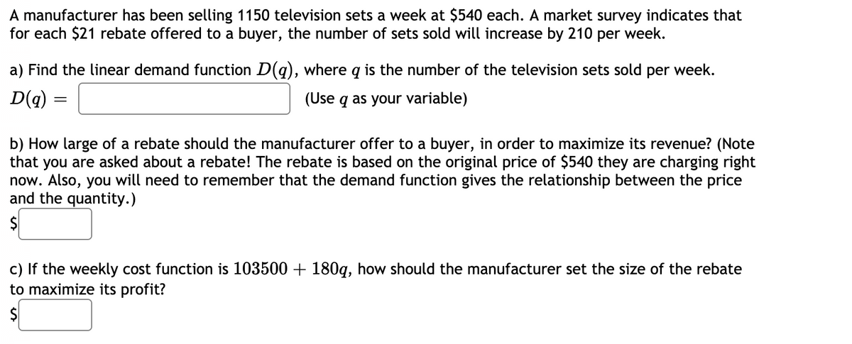 A manufacturer has been selling 1150 television sets a week at $540 each. A market survey indicates that
for each $21 rebate offered to a buyer, the number of sets sold will increase by 210 per week.
a) Find the linear demand function D(g), where q is the number of the television sets sold per week.
D(q)
(Use q as your variable)
b) How large of a rebate should the manufacturer offer to a buyer, in order to maximize its revenue? (Note
that you are asked about a rebate! The rebate is based on the original price of $540 they are charging right
now. Also, you will need to remember that the demand function gives the relationship between the price
and the quantity.)
c) If the weekly cost function is 103500 + 180q, how should the manufacturer set the size of the rebate
to maximize its profit?

