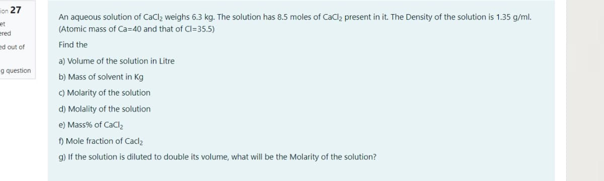 ion 27
An aqueous solution of CaCl2 weighs 6.3 kg. The solution has 8.5 moles of CaCl2 present in it. The Density of the solution is 1.35 g/ml.
et
ered
(Atomic mass of Ca=40 and that of Cl=35.5)
ed out of
Find the
a) Volume of the solution in Litre
g question
b) Mass of solvent in Kg
C) Molarity of the solution
d) Molality of the solution
e) Mass% of CaCl2
f) Mole fraction of Cacl2
g) If the solution is diluted to double its volume, what will be the Molarity of the solution?
