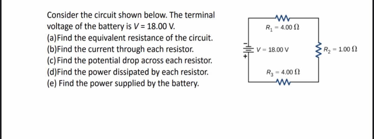 Consider the circuit shown below. The terminal
voltage of the battery is V = 18.00 V.
(a)Find the equivalent resistance of the circuit.
(b)Find the current through each resistor.
(c) Find the potential drop across each resistor.
(d)Find the power dissipated by each resistor.
(e) Find the power supplied by the battery.
R
= 4.00 N
V = 18.00 V
R2 = 1.00 N
= 4.00 N
