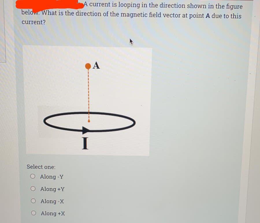 A current is looping in the direction shown in the figure
below. What is the direction of the magnetic field vector at point A due to this
current?
A
Select one:
O Along -Y
Along +Y
O Along -X
O Along +X
