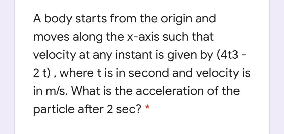 A body starts from the origin and
moves along the x-axis such that
velocity at any instant is given by (4t3 -
2 t) , where t is in second and velocity is
in m/s. What is the acceleration of the
particle after 2 sec? *
