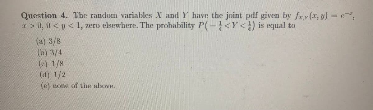 Question 4. The random variables X and Y have the joint pdf given by fxy(x, y) = e,
I > 0, 0 < y < 1, zero elsewhere. The probability P(-÷<Y<;) is equal to
(a) 3/8
(b) 3/4
(c) 1/8
(d) 1/2
(e) none of the above.
