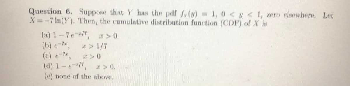 Question 6. Suppose that Y has the pdf fv(1) = 1, 0 < < 1, zero elsewhere. Let
X =-7 In(Y). Then, the cumulative distribution function (CDF) of X is
(a) 1-7e-/",
(b) e-7,
r>0
I>1/7
(c) e-7,
(d) 1-e/",
(e) none of the above.
C 0.
