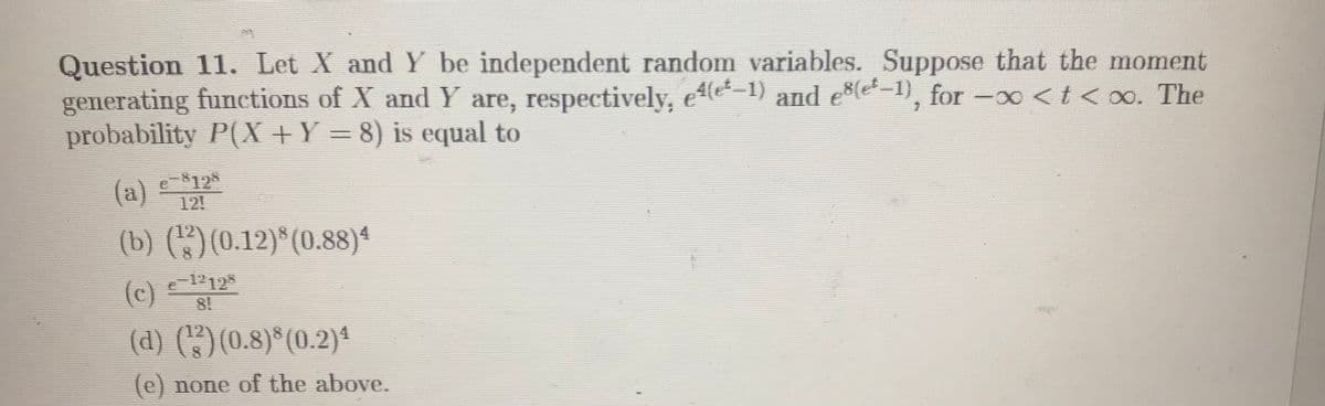 Question 11. Let X and Y be independent random variables. Suppose that the moment
generating functions of X and Y are, respectively, ee-1) and ee-1), for -x <t< xo. The
probability P(X +Y = 8) is equal to
|
(a)
(b) ()(0.12)*(0.88)4
e-$12
12!
(c)
e 12125
8!
(d) ()(0.8)*(0.2)4
(e) none of the above.
