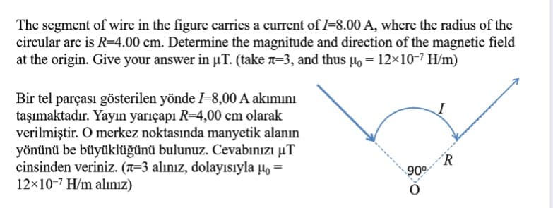 The segment of wire in the figure carries a current of I=8.00 A, where the radius of the
circular arc is R=4.00 cm. Determine the magnitude and direction of the magnetic field
at the origin. Give your answer in µT. (take a=3, and thus µo = 12×10-7 H/m)
Bir tel parçası gösterilen yönde =8,00 A akımını
taşımaktadır. Yayın yarıçapı R=4,00 cm olarak
verilmiştir. O merkez noktasında manyetik alanın
yönünü be büyüklüğünü bulunuz. Cevabınızı µT
cinsinden veriniz. (a=3 alınız, dolayısıyla µo =
12×10-7 H/m alınız)
R
90

