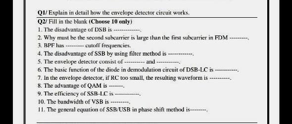 Q1/ Explain in detail how the envelope detector circuit works.
Q2/ Fill in the blank (Choose 10 only)
1. The disadvantage of DSB is-
2. Why must be the second subcarrier is large than the first subcarrier in FDM-
3. BPF has ---cutoff frequencies.
4. The disadvantage of SSB by using filter method is-
5. The envelope detector consist of --- and -
6. The basic function of the diode in demodulation circuit of DSB-LC is
----.
7. In the envelope detector, if RC too small, the resulting waveform is
8. The advantage of QAM is ----
9. The efficiency of SB-LC is
10. The bandwidth of VSB is -
11. The general equation of SSB/USB in phase shift method is-------,
