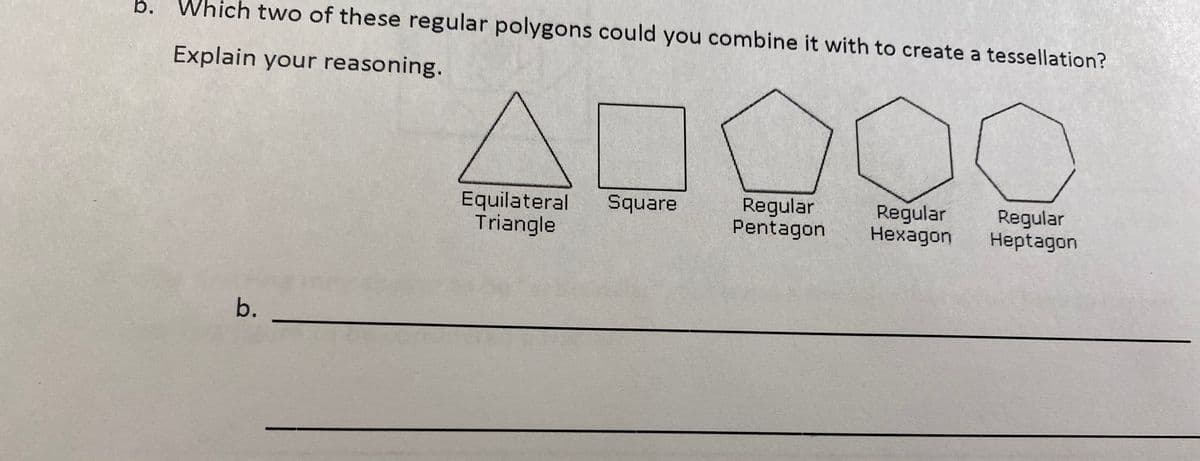 Which two of these regular polygons could you combine it with to create a tessellation?
Explain your reasoning.
Equilateral
Triangle
Regular
Pentagon
Regular
Нехадon
Square
Regular
Heptagon
b.
b.
