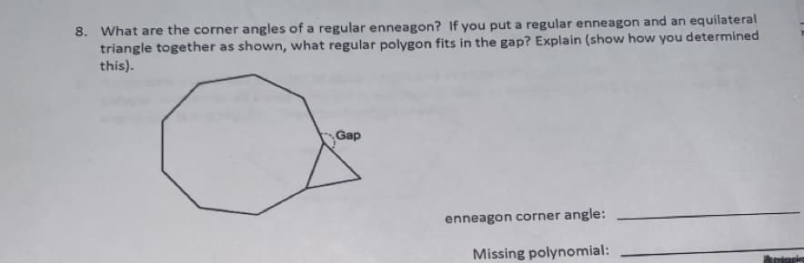 8. What are the corner angles of a regular enneagon? If you put a regular enneagon and an equilateral
triangle together as shown, what regular polygon fits in the gap? Explain (show how you determined
this).
Gap
enneagon corner angle:
Missing polynomial:
