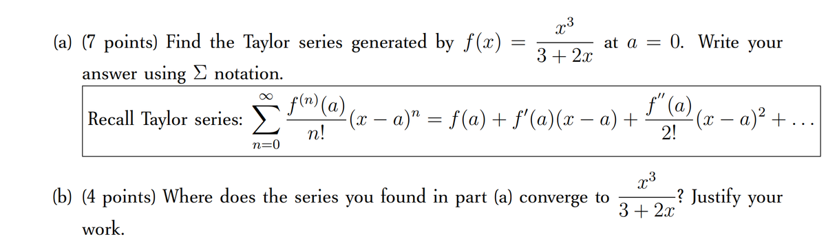 x3
(a) (7 points) Find the Taylor series generated by f(x)
at a = 0. Write your
3 + 2.x
answer using E notation.
f(m) (a)
f" (a)
(x - a)" = f(a) + f'(a)(x – a) +
(х — а)* +...
2!
Recall Taylor series:
n
-
n!
n=0
x3
? Justify your
(b) (4 points) Where does the series you found in part (a) converge to
3+ 2.x
work.
