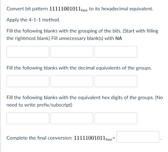 Convert bit pattern 11111001011wo to its hexadecimal equivalent.
Apply the 4-1-1 method.
Fill the following blanks with the grouping of the bits. (Start with filling
the rightmost blank) Fill unnecessary blank(s) with NA
Fill the following blanks with the decimal equivalents of the groups.
Fill the following blanks with the equivalent hex digits of the groups. (No
need to write prefix/subscript)
Complete the final conversion: 11111001011,two=
