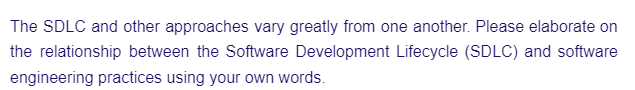 The SDLC and other approaches vary greatly from one another. Please elaborate on
the relationship between the Software Development Lifecycle (SDLC) and software
engineering practices using your own words.