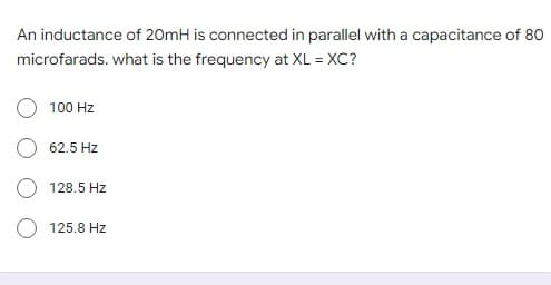 An inductance of 20mH is connected in parallel with a capacitance of 80
microfarads. what is the frequency at XL = XC?
100 Hz
62.5 Hz
128.5 Hz
125.8 Hz
