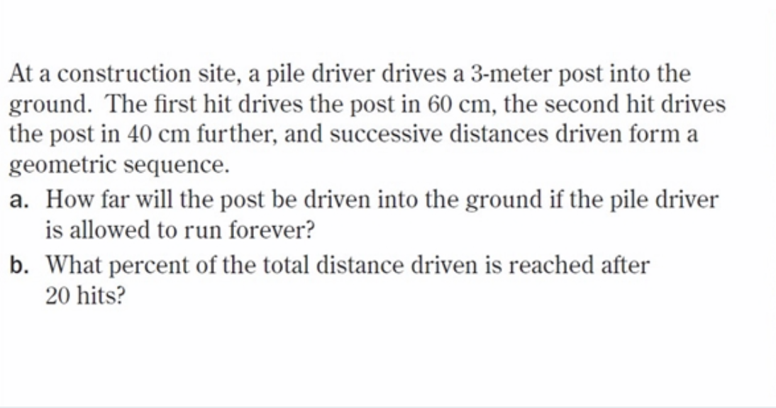 At a construction site, a pile driver drives a 3-meter post into the
ground. The first hit drives the post in 60 cm, the second hit drives
the post in 40 cm further, and successive distances driven form a
geometric sequence.
a. How far will the post be driven into the ground if the pile driver
is allowed to run forever?
b. What percent of the total distance driven is reached after
20 hits?
