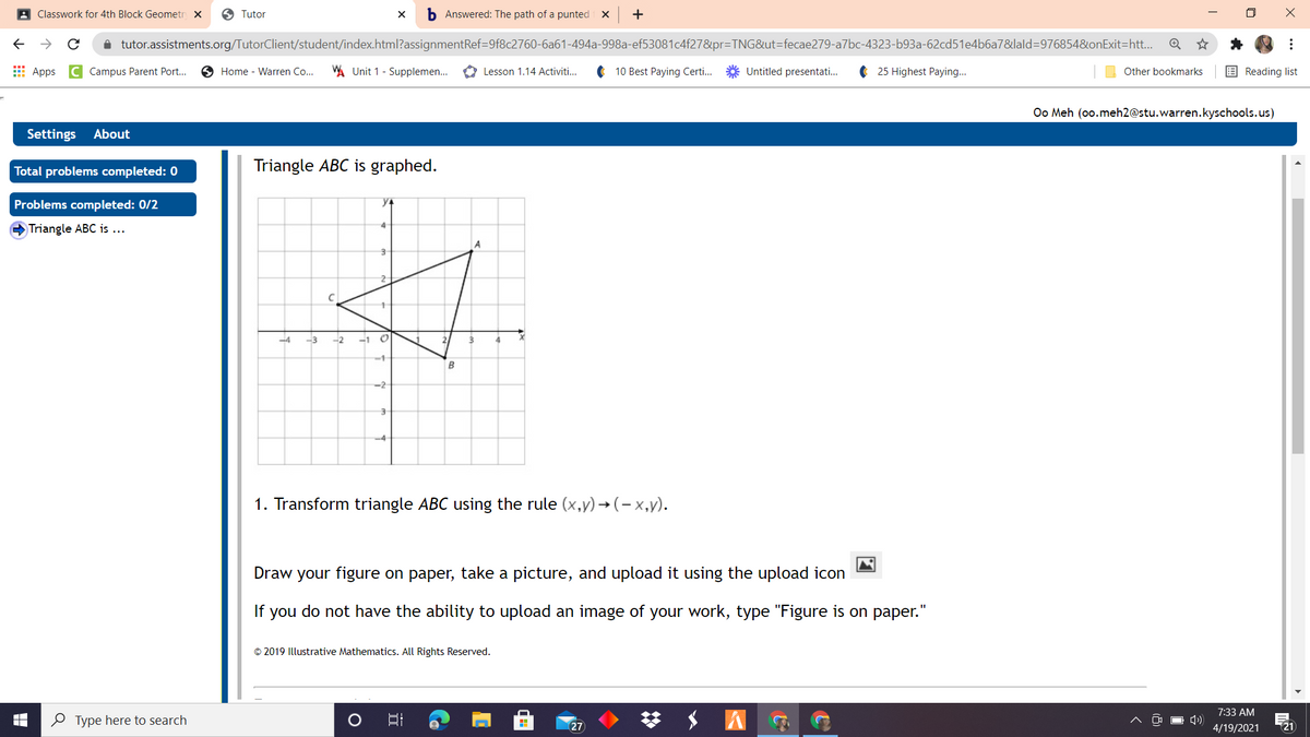 A Classwork for 4th Block Geometr x
6 Tutor
b Answered: The path of a punted
i tutor.assistments.org/TutorClient/student/index.html?assignmentRef=9f8c2760-6a61-494a-998a-ef53081c4f27&pr=TNG&ut=fecae279-a7bc-4323-b93a-62cd51e4b6a7&lald=976854&onExit=htt...
E Apps
Campus Parent Port...
O Home - Warren Co...
A Unit 1 - Supplemen.
O Lesson 1.14 Activiti..
10 Best Paying Certi..
Untitled presentati.
25 Highest Paying...
Other bookmarks
E Reading list
Oo Meh (oo.meh2@stu.warren.kyschools.us)
Settings About
Triangle ABC is graphed.
Total problems completed: 0
Problems completed: 0/2
Triangle ABC is ...
2
-4
-3
-2
-1
-1
B
-2-
-4
1. Transform triangle ABC using the rule (x,y) → (- x,y).
Draw your figure on paper, take a picture, and upload it using the upload icon
If you do not have the ability to upload an image of your work, type "Figure is on paper.
© 2019 Illustrative Mathematics. All Rights Reserved.
梦 S A
7:33 AM
O Type here to search
27
4/19/2021
21
