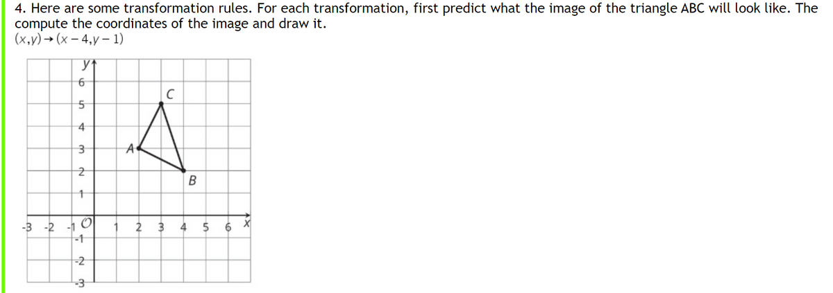 4. Here are some transformation rules. For each transformation, first predict what the image of the triangle ABC will look like. The
compute the coordinates of the image and draw it.
(х,у) - (х - 4,у - 1)
6
4
В
-3 -2 -1 O
-1
3
6 X
-2
-3
