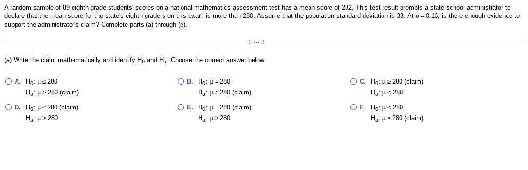 A random sample of 89 eighth grade students' scores on a national mathematics assessment test has a mean score of 282. This test result prompts a state school administrator to
declare that the mean score for the state's eighth graders on this exam is more than 280. Assume that the population standard deviation is 33. At α = 0.13, is there enough evidence to
support the administrator's claim? Complete parts (a) through (e).
(a) Write the claim mathematically and identify Ho and H₂. Choose the correct answer below.
O A. Ho: ≤280
Ha: μ> 280 (claim)
O D. Ho: ≤280 (claim)
Ha: μ > 280
C
O B. Ho: μ = 280
Ha: μ> 280 (claim)
O E. Ho: μ=280 (claim)
Ha: μ> 280
OC. Ho: ≥280 (claim)
Ha: μ < 280
OF. Ho: μ< 280
Ha: μ ≥280 (claim)