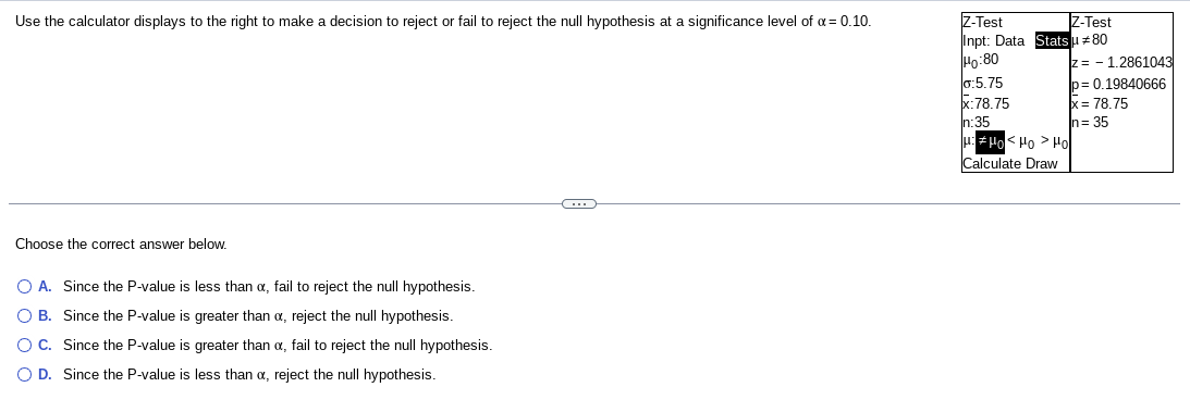 Use the calculator displays to the right to make a decision to reject or fail to reject the null hypothesis at a significance level of α = 0.10.
Choose the correct answer below.
O A. Since the P-value is less than a, fail to reject the null hypothesis.
O B. Since the P-value is greater than x, reject the null hypothesis.
O C. Since the P-value is greater than x, fail to reject the null hypothesis.
O D. Since the P-value is less than a, reject the null hypothesis.
-C
Z-Test
Z-Test
Inpt: Data Statsu #80
Ho:80
0:5.75
x:78.75
n:35
#μο < μο > μο
Calculate Draw
z 1.2861043
p=0.19840666
x = 78.75
n=35