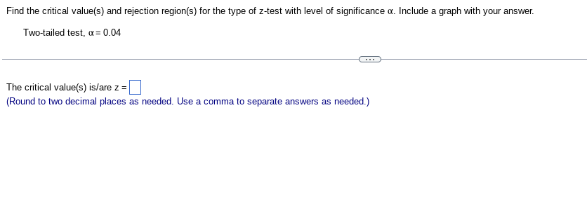 Find the critical value(s) and rejection region(s) for the type of z-test with level of significance o. Include a graph with your answer.
Two-tailed test, α = 0.04
The critical value(s) is/are z =
(Round to two decimal places as needed. Use a comma to separate answers as needed.)