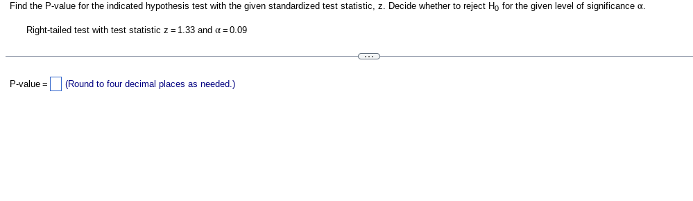 Find the P-value for the indicated hypothesis test with the given standardized test statistic, z. Decide whether to reject Ho for the given level of significance a.
Right-tailed test with test statistic z = 1.33 and x = 0.09
P-value= (Round to four decimal places as needed.)
C