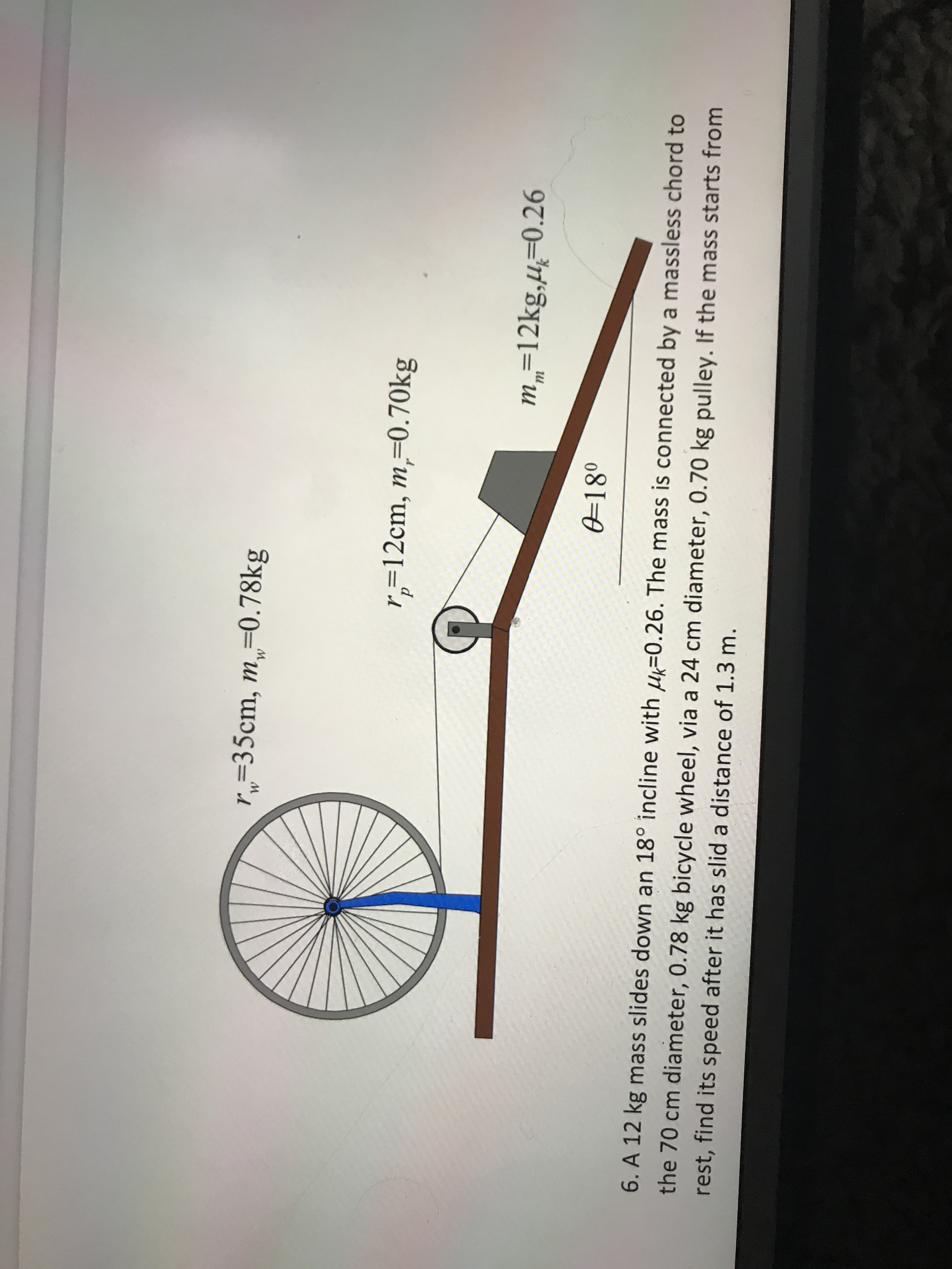 r„=35cm, m,=0.78kg
r,=12cm, m,=0.70kg
m„=12kg,u=0.26
0=18°
6. A 12 kg mass slides down an 18° incline with u=0.26. The mass is connected by a massless chord to
the 70 cm diameter, 0.78 kg bicycle wheel, via a 24 cm diameter, 0.70 kg pulley. If the mass starts from
rest, find its speed after it has slid a distance of 1.3 m.
