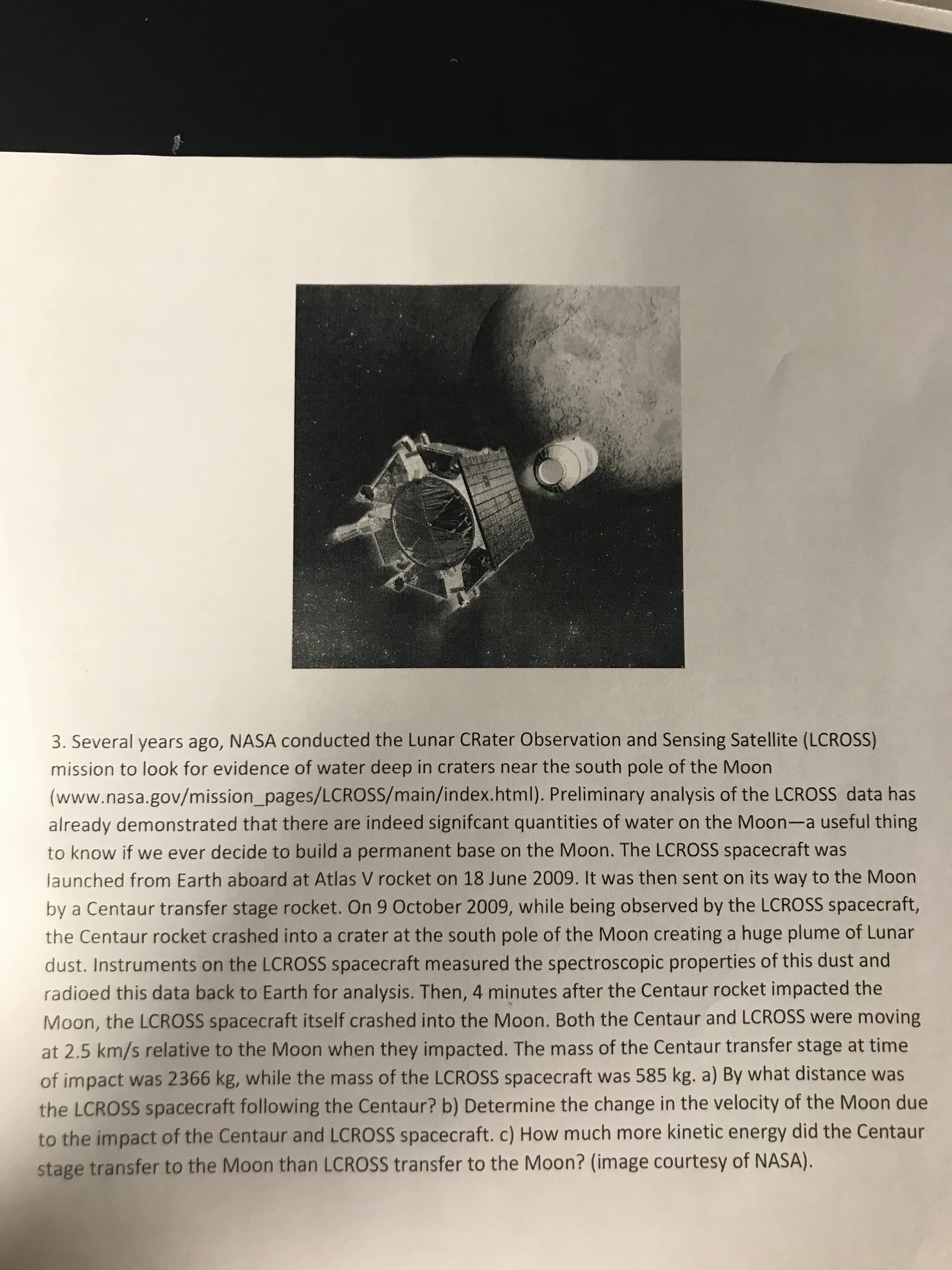 3. Several years ago, NASA conducted the Lunar CRater Observation and Sensing Satellite (LCROSS)
mission to look for evidence of water deep in craters near the south pole of the Moon
(www.nasa.gov/mission_pages/LCROSS/main/index.html). Preliminary analysis of the LCROSS data has
already demonstrated that there are indeed signifcant quantities of water on the Moon-a useful thing
to know if we ever decide to build a permanent base on the Moon. The LCROSS spacecraft was
launched from Earth aboard at Atlas V rocket on 18 June 2009. It was then sent on its way to the Moon
by a Centaur transfer stage rocket. On 9 October 2009, while being observed by the LCROSS spacecraft,
the Centaur rocket crashed into a crater at the south pole of the Moon creating a huge plume of Lunar
dust. Instruments on the LCROSS spacecraft measured the spectroscopic properties of this dust and
radioed this data back to Earth for analysis. Then, 4 minutes after the Centaur rocket impacted the
Moon, the LCROSS spacecraft itself crashed into the Moon. Both the Centaur and LCROSS were moving
at 2.5 km/s relative to the Moon when they impacted. The mass of the Centaur transfer stage at time
of impact was 2366 kg, while the mass of the LCROSS spacecraft was 585 kg. a) By what distance was
the LCROSS spacecraft following the Centaur? b) Determine the change in the velocity of the Moon due
to the impact of the Centaur and LCROSS spacecraft. c) How much more kinetic energy did the Centaur
stage transfer to the Moon than LCROSS transfer to the Moon? (image courtesy of NASA).
