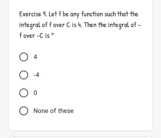 Exercise 9. Let f be any function such that the
integral of f over C is 4. Then the integral of -
f over -C is *
O 4
O -4
O None of these
