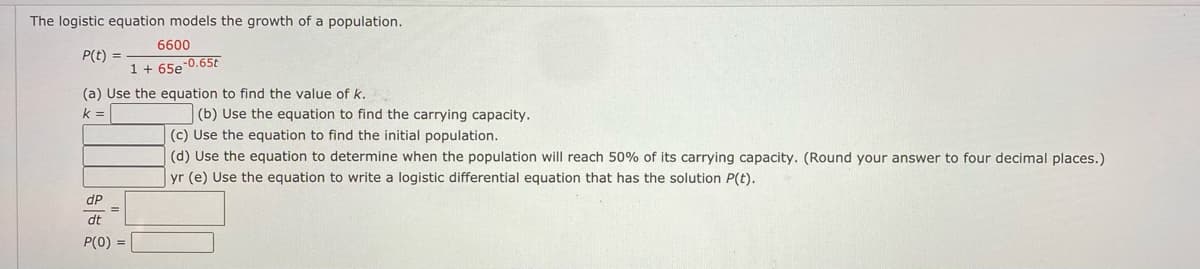 The logistic equation models the growth of a population.
6600
P(t) =
1 + 65e
-0.65t
(a) Use the equation to find the value of k.
k =
(b) Use the equation to find the carrying capacity.
|(c) Use the equation to find the initial population.
(d) Use the equation to determine when the population will reach 50% of its carrying capacity. (Round your answer to four decimal places.)
yr (e) Use the equation to write a logistic differential equation that has the solution P(t).
dP
dt
P(0)
