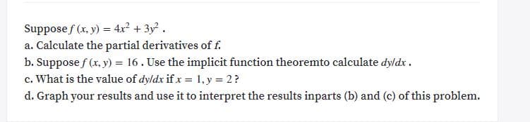 Suppose f (x, y) = 4x? + 3y? .
a. Calculate the partial derivatives of f.
b. Suppose f (x, y) = 16. Use the implicit function theoremto calculate dyldx .
c. What is the value of dyldx if x = 1, y = 2?
d. Graph your results and use it to interpret the results inparts (b) and (c) of this problem.
