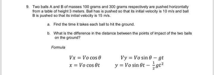 9. Two balls A and B of masses 100 grams and 300 grams respectively are pushed horizontally
from a table of height 3 meters. Ball has is pushed so that its initial velocity is 10 m/s and ball
B is pushed so that its initial velocity is 15 m/s.
a. Find the time it takes each ball to hit the ground.
b. What is the difference in the distance between the points of impact of the two ball
on the ground?
Formula
Vx = Vo cos 0
Vy = Vo sin 0 – gt
x = Vo cos et
y = Vo sin Ot –
gt2
