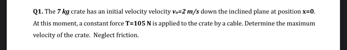 Q1. The 7 kg crate has an initial velocity velocity vo=2 m/s down the inclined plane at position x=0.
At this moment, a constant force T=105 N is applied to the crate by a cable. Determine the maximum
velocity of the crate. Neglect friction.
