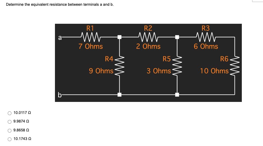 Determine the equivalent resistance between terminals a and b.
R1
a
7 Ohms
b-
10.0117 Ω
9.9874 Ω
9.8658 Ω
10.1743 Ω
R4
9 Ohms
ww
R2
ww
2 Ohms
R5
3 Ohms
ww
R3
ww
6 Ohms
R6
10 Ohms
www