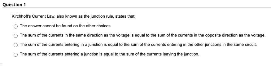 Question 1
Kirchhoff's Current Law, also known as the junction rule, states that:
The answer cannot be found on the other choices.
The sum of the currents in the same direction as the voltage is equal to the sum of the currents in the opposite direction as the voltage.
The sum of the currents entering in a junction is equal to the sum of the currents entering in the other junctions in the same circuit.
The sum of the currents entering a junction is equal to the sum of the currents leaving the junction.