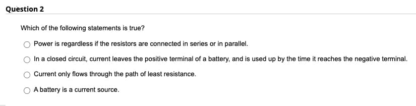 Question 2
Which of the following statements is true?
Power is regardless if the resistors are connected in series or in parallel.
In a closed circuit, current leaves the positive terminal of a battery, and is used up by the time it reaches the negative terminal.
Current only flows through the path of least resistance.
A battery is a current source.