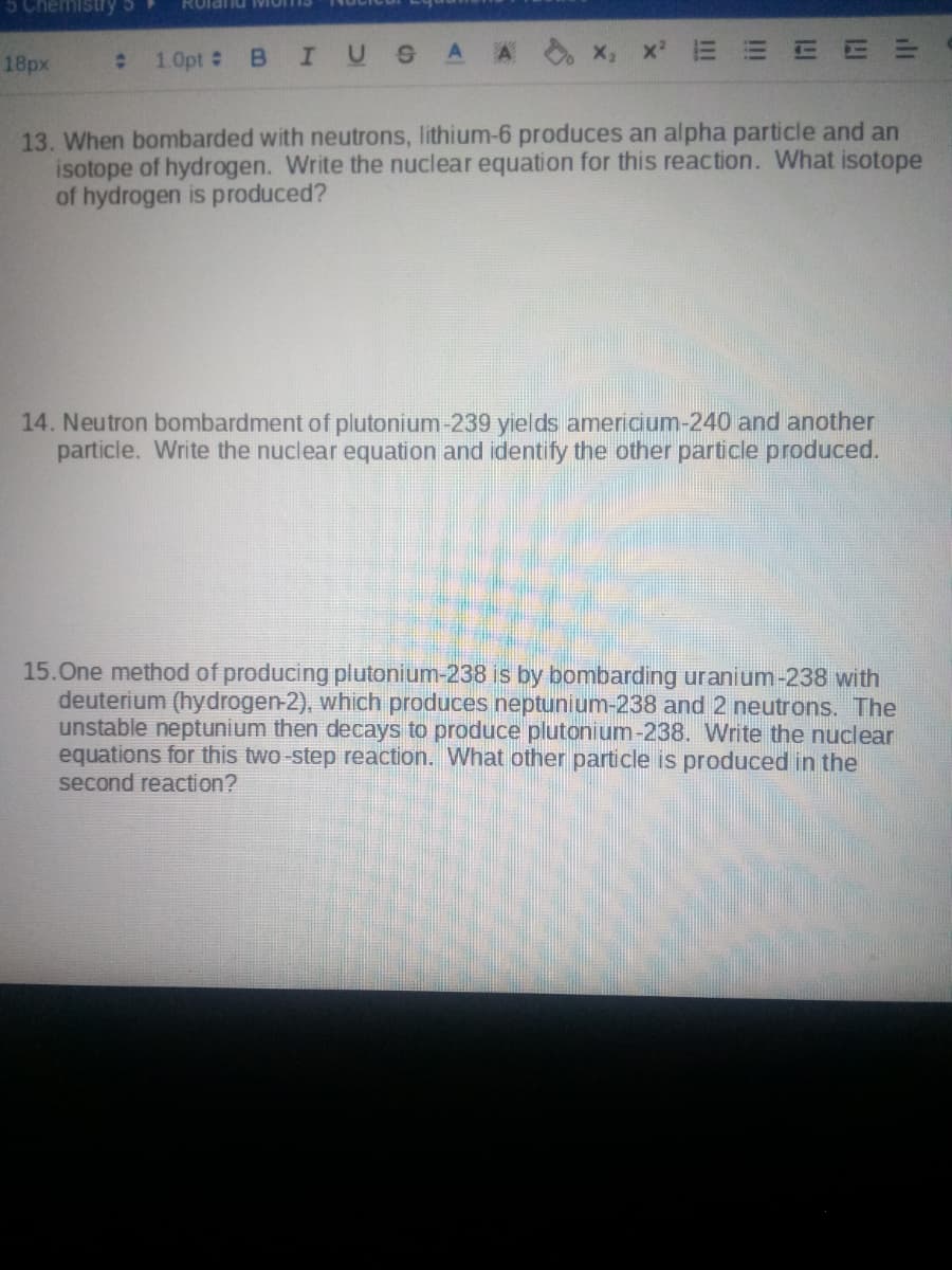 5 Chemistry
Rolanu IMIO
1.0pt #
BIUSA A
x, x E E E E=
18px
13. When bombarded with neutrons, lithium-6 produces an alpha particle and an
isotope of hydrogen. Write the nuclear equation for this reaction. What isotope
of hydrogen is produced?
14. Neutron bombardment of plutonium-239 yıelds americium-240 and another
particle. Write the nuclear equation and identify the other particle produced.
15.One method of producing plutonium-238 is by bombarding uranium-238 with
deuterium (hydrogen-2), which produces neptunium-238 and 2 neutrons. The
unstable neptunium then decays to produce plutonium-238. Write the nuclear
equations for this two-step reaction. What other particle is produced in the
second reaction?
